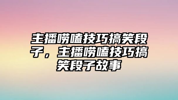 主播嘮嗑技巧搞笑段子，主播嘮嗑技巧搞笑段子故事