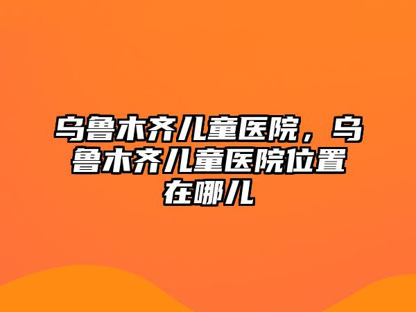 烏魯木齊兒童醫(yī)院，烏魯木齊兒童醫(yī)院位置在哪兒