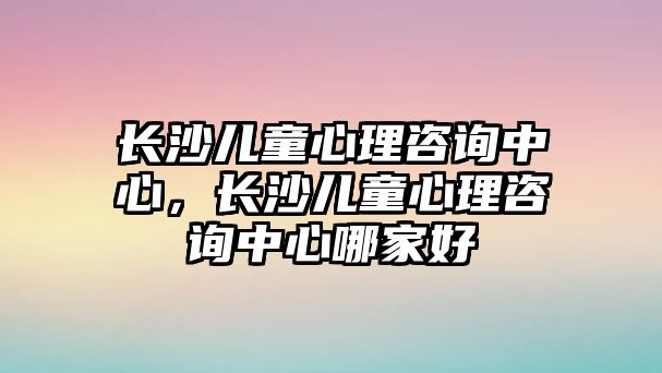 長沙兒童心理咨詢中心，長沙兒童心理咨詢中心哪家好