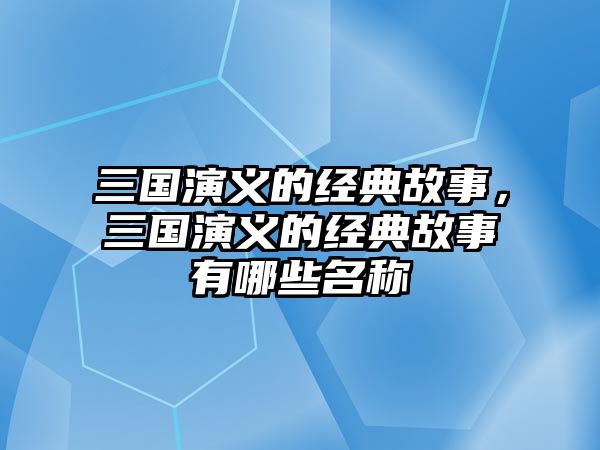 三國演義的經(jīng)典故事，三國演義的經(jīng)典故事有哪些名稱