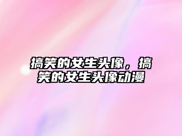 搞笑的女生頭像，搞笑的女生頭像動漫