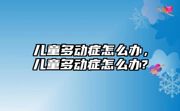 兒童多動癥怎么辦，兒童多動癥怎么辦?