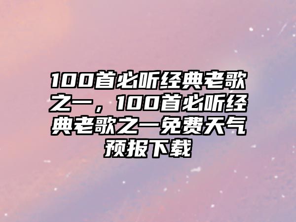 100首必聽經(jīng)典老歌之一，100首必聽經(jīng)典老歌之一免費天氣預(yù)報下載