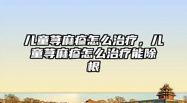 兒童蕁麻疹怎么治療，兒童蕁麻疹怎么治療能除根