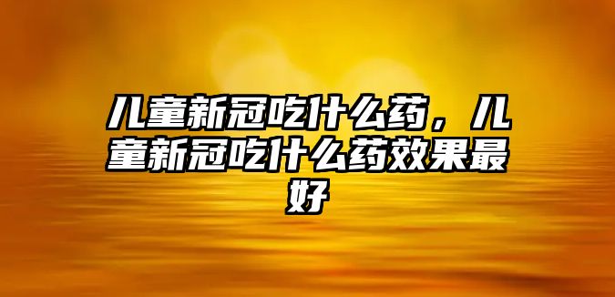 兒童新冠吃什么藥，兒童新冠吃什么藥效果最好