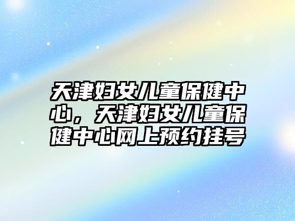 天津婦女兒童保健中心，天津婦女兒童保健中心網(wǎng)上預(yù)約掛號