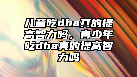 兒童吃dha真的提高智力嗎，青少年吃dha真的提高智力嗎