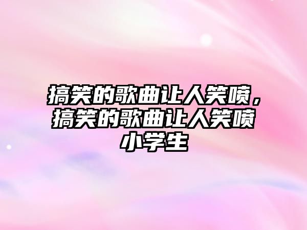 搞笑的歌曲讓人笑噴，搞笑的歌曲讓人笑噴小學(xué)生