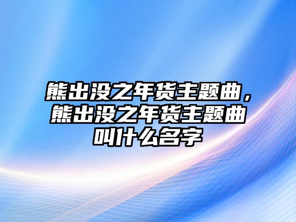 熊出沒之年貨主題曲，熊出沒之年貨主題曲叫什么名字