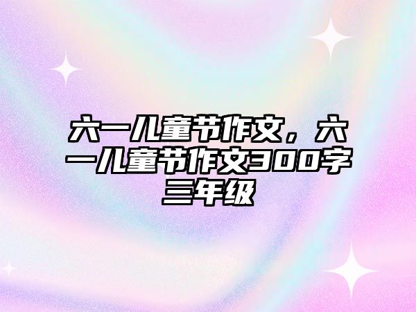 六一兒童節(jié)作文，六一兒童節(jié)作文300字三年級(jí)