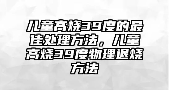 兒童高燒39度的最佳處理方法，兒童高燒39度物理退燒方法