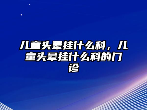 兒童頭暈掛什么科，兒童頭暈掛什么科的門診