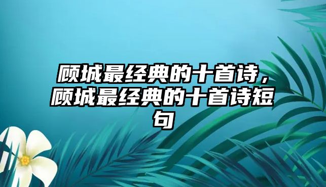 顧城最經典的十首詩，顧城最經典的十首詩短句