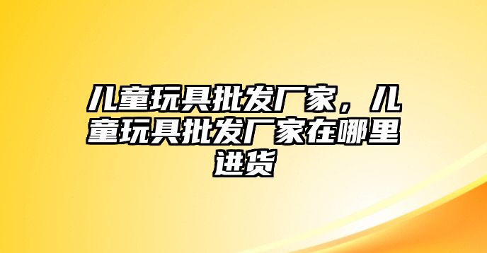 兒童玩具批發(fā)廠家，兒童玩具批發(fā)廠家在哪里進(jìn)貨