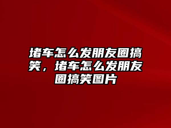 堵車怎么發(fā)朋友圈搞笑，堵車怎么發(fā)朋友圈搞笑圖片