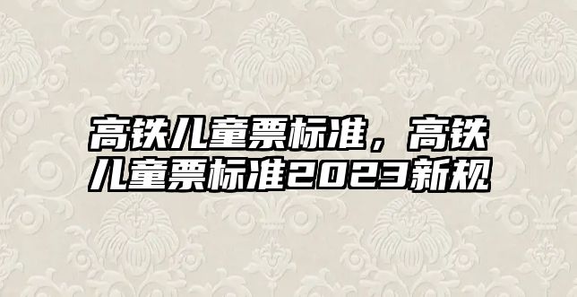 高鐵兒童票標準，高鐵兒童票標準2023新規(guī)