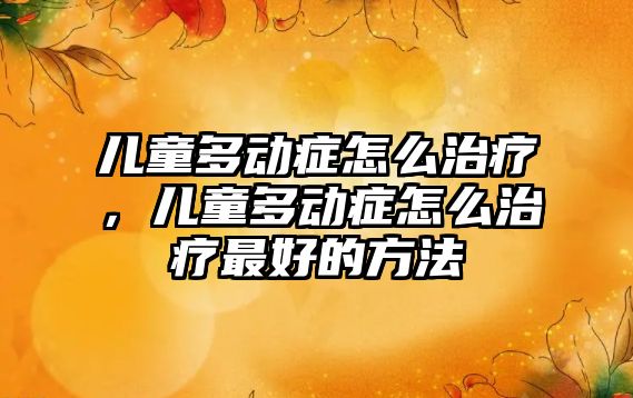 兒童多動癥怎么治療，兒童多動癥怎么治療最好的方法