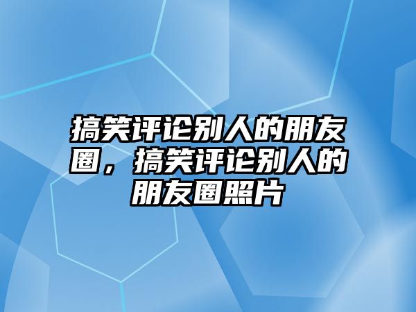 搞笑評論別人的朋友圈，搞笑評論別人的朋友圈照片