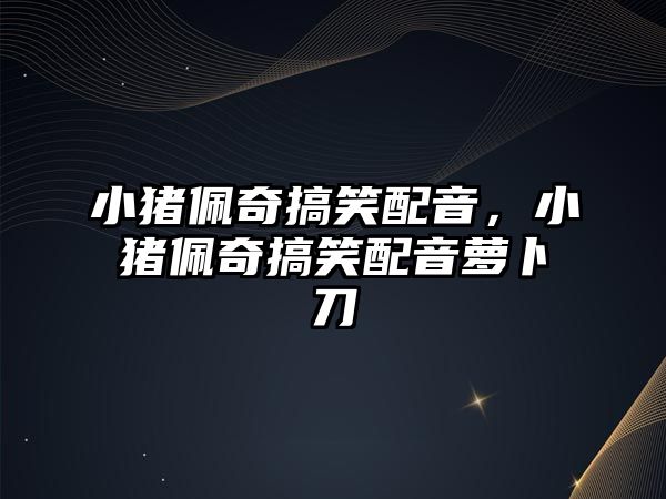 小豬佩奇搞笑配音，小豬佩奇搞笑配音蘿卜刀