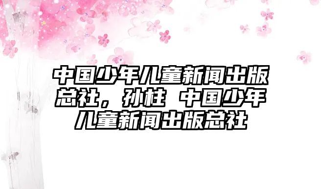 中國少年兒童新聞出版總社，孫柱 中國少年兒童新聞出版總社