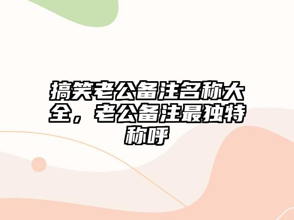 搞笑老公備注名稱大全，老公備注最獨特稱呼