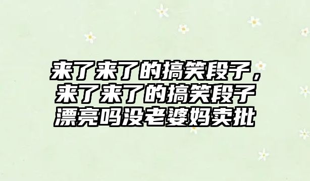 來(lái)了來(lái)了的搞笑段子，來(lái)了來(lái)了的搞笑段子漂亮嗎沒老婆媽賣批