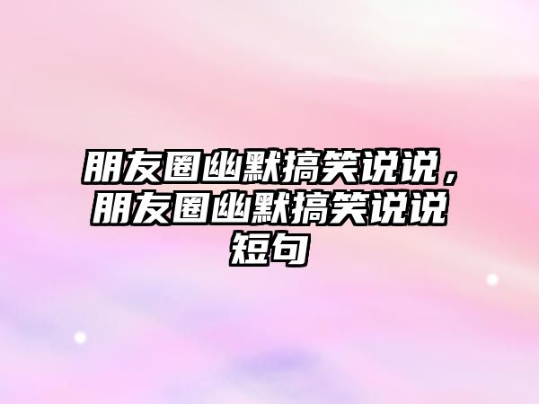 朋友圈幽默搞笑說說，朋友圈幽默搞笑說說短句