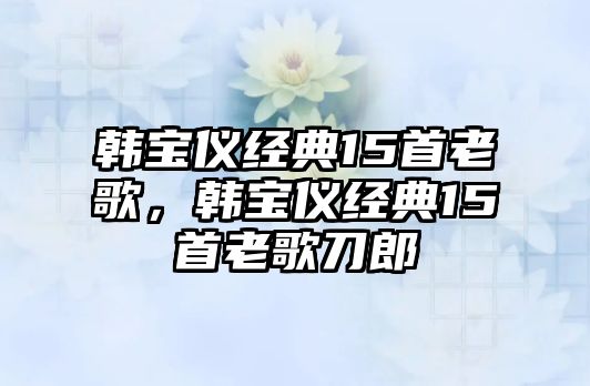 韓寶儀經(jīng)典15首老歌，韓寶儀經(jīng)典15首老歌刀郎