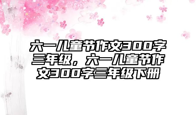 六一兒童節(jié)作文300字三年級，六一兒童節(jié)作文300字三年級下冊