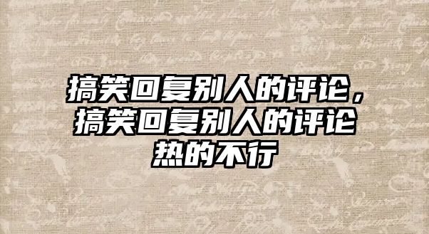 搞笑回復(fù)別人的評(píng)論，搞笑回復(fù)別人的評(píng)論熱的不行