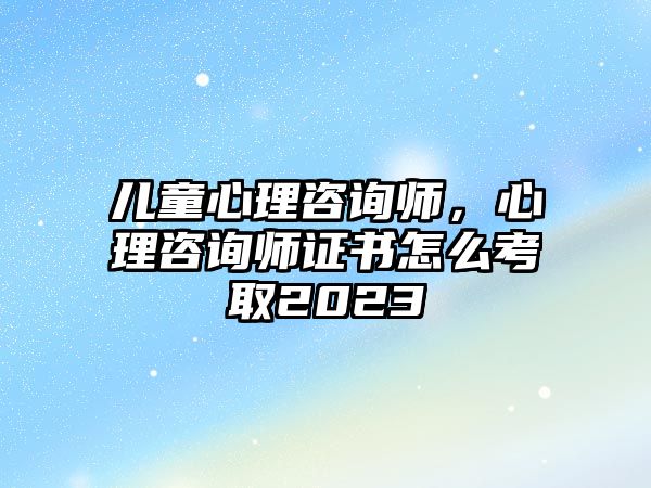 兒童心理咨詢師，心理咨詢師證書怎么考取2023