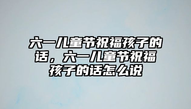 六一兒童節(jié)祝福孩子的話，六一兒童節(jié)祝福孩子的話怎么說