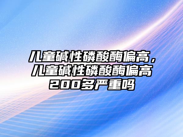 兒童堿性磷酸酶偏高，兒童堿性磷酸酶偏高200多嚴(yán)重嗎