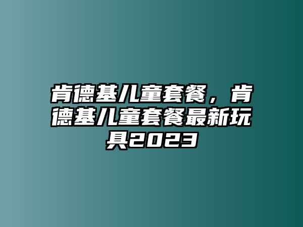 肯德基兒童套餐，肯德基兒童套餐最新玩具2023