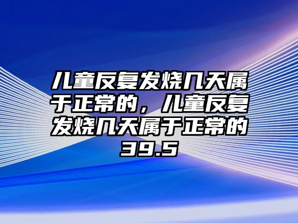 兒童反復(fù)發(fā)燒幾天屬于正常的，兒童反復(fù)發(fā)燒幾天屬于正常的39.5