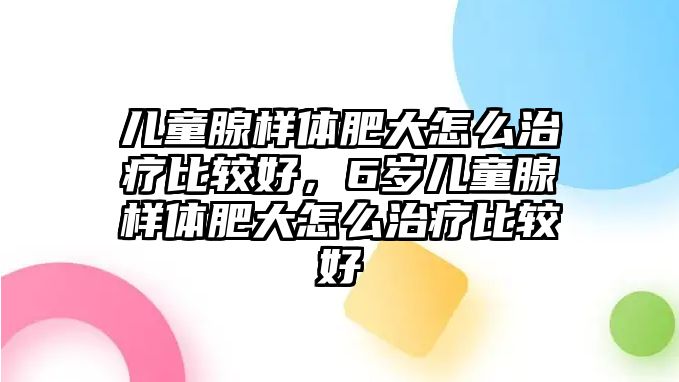 兒童腺樣體肥大怎么治療比較好，6歲兒童腺樣體肥大怎么治療比較好