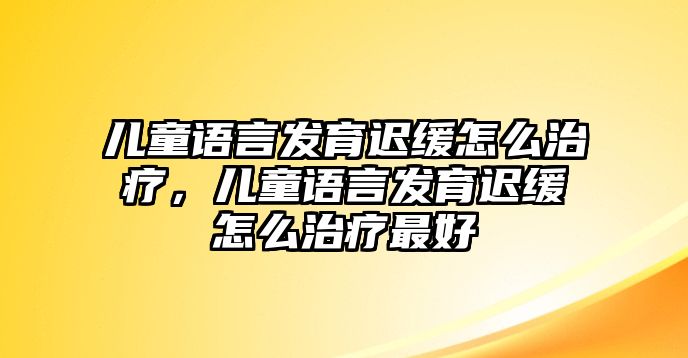 兒童語言發(fā)育遲緩怎么治療，兒童語言發(fā)育遲緩怎么治療最好