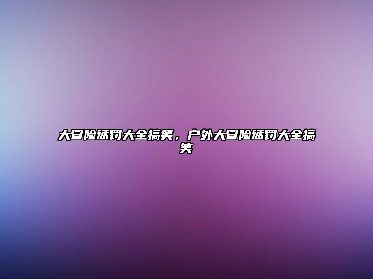 大冒險(xiǎn)懲罰大全搞笑，戶外大冒險(xiǎn)懲罰大全搞笑