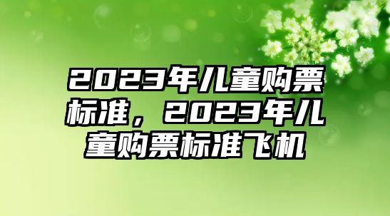 2023年兒童購(gòu)票標(biāo)準(zhǔn)，2023年兒童購(gòu)票標(biāo)準(zhǔn)飛機(jī)