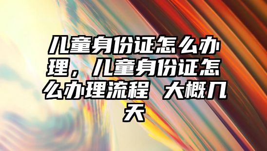 兒童身份證怎么辦理，兒童身份證怎么辦理流程 大概幾天