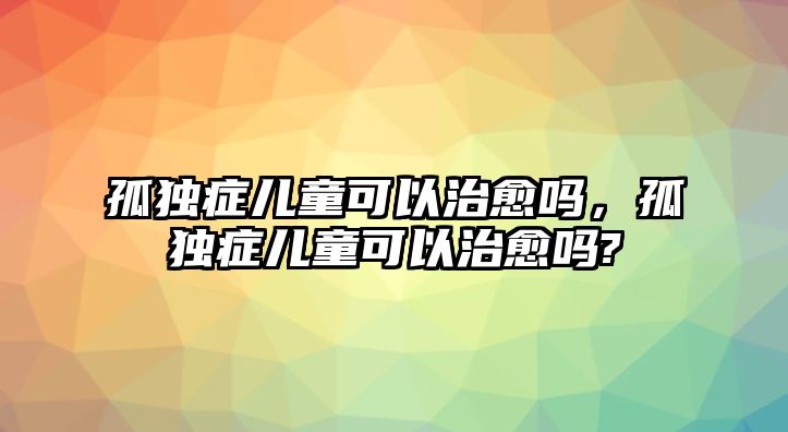 孤獨(dú)癥兒童可以治愈嗎，孤獨(dú)癥兒童可以治愈嗎?