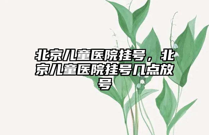 北京兒童醫(yī)院掛號，北京兒童醫(yī)院掛號幾點放號