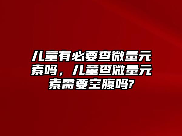 兒童有必要查微量元素嗎，兒童查微量元素需要空腹嗎?