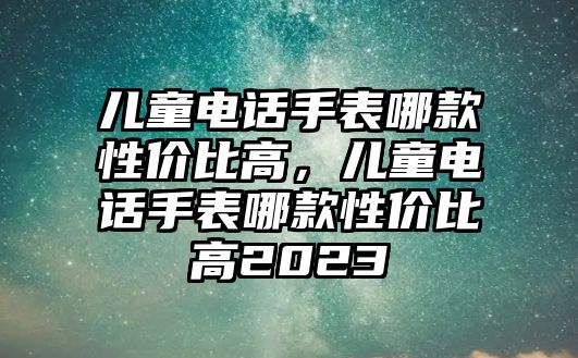 兒童電話手表哪款性價比高，兒童電話手表哪款性價比高2023