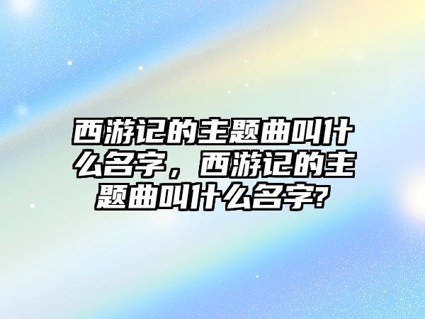 西游記的主題曲叫什么名字，西游記的主題曲叫什么名字?