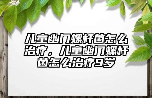 兒童幽門螺桿菌怎么治療，兒童幽門螺桿菌怎么治療9歲