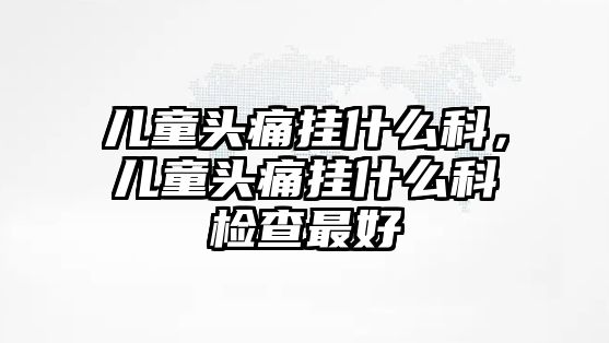 兒童頭痛掛什么科，兒童頭痛掛什么科檢查最好