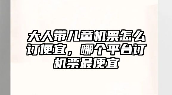 大人帶兒童機票怎么訂便宜，哪個平臺訂機票最便宜