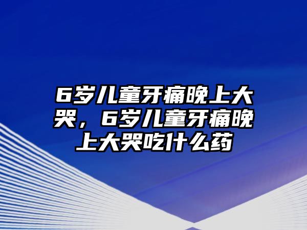 6歲兒童牙痛晚上大哭，6歲兒童牙痛晚上大哭吃什么藥