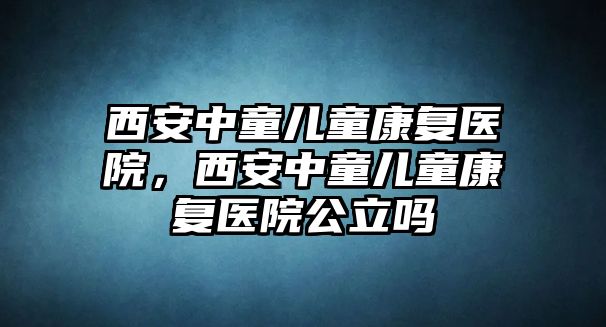 西安中童兒童康復(fù)醫(yī)院，西安中童兒童康復(fù)醫(yī)院公立嗎